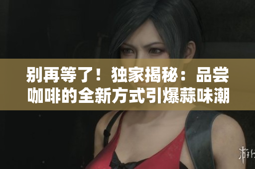 別再等了！獨(dú)家揭秘：品嘗咖啡的全新方式引爆蒜味潮流