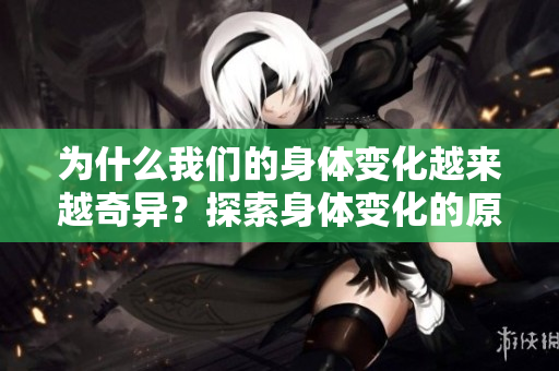 為什么我們的身體變化越來越奇異？探索身體變化的原因