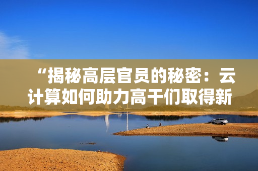 “揭秘高層官員的秘密：云計算如何助力高干們取得新突破”