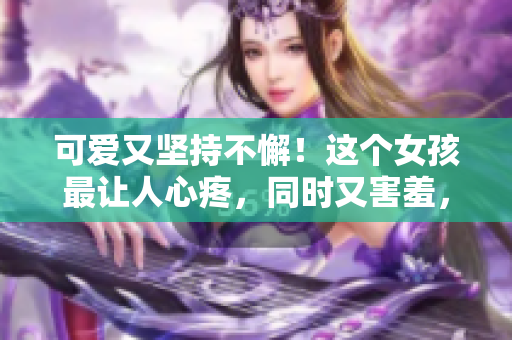 可愛又堅持不懈！這個女孩最讓人心疼，同時又害羞，令人難以忘懷