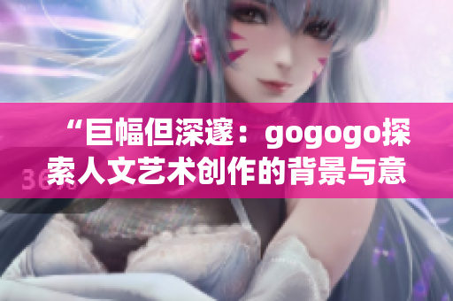 “巨幅但深邃：gogogo探索人文藝術創作的背景與意義”