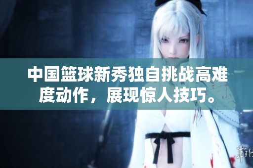 中國籃球新秀獨自挑戰高難度動作，展現驚人技巧。
