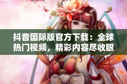 抖音國際版官方下載：全球熱門視頻，精彩內容盡收眼底