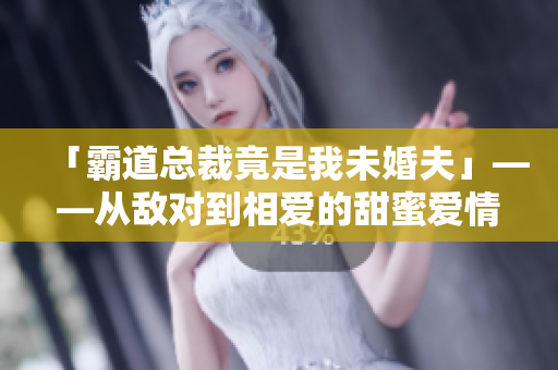「霸道總裁竟是我未婚夫」——從敵對到相愛的甜蜜愛情故事