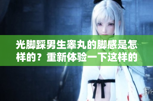 光腳踩男生睪丸的腳感是怎樣的？重新體驗一下這樣的刺激!