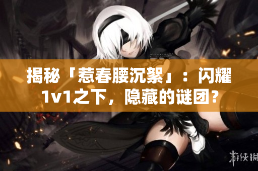 揭秘「惹春腰沉絮」：閃耀1v1之下，隱藏的謎團？