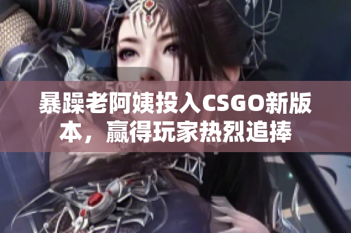 暴躁老阿姨投入CSGO新版本，贏得玩家熱烈追捧