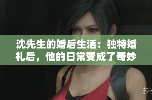 沈先生的婚后生活：獨特婚禮后，他的日常變成了奇妙花樣