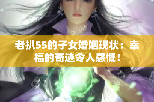 老扒55的子女婚姻現(xiàn)狀：幸福的奇跡令人感慨！