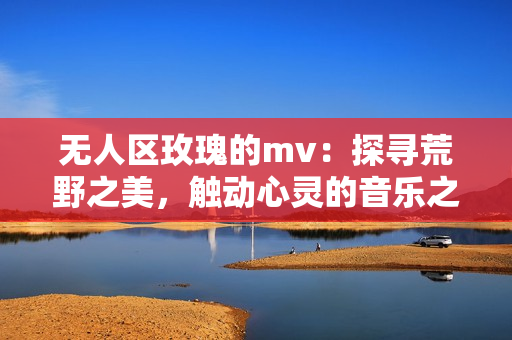 無人區玫瑰的mv：探尋荒野之美，觸動心靈的音樂之旅