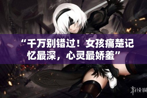 “千萬別錯過！女孩痛楚記憶最深，心靈最嬌羞”