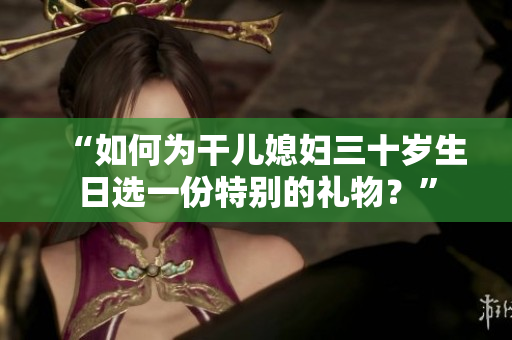 “如何為干兒媳婦三十歲生日選一份特別的禮物？”