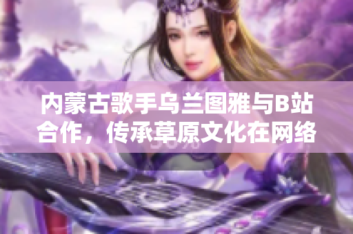 內(nèi)蒙古歌手烏蘭圖雅與B站合作，傳承草原文化在網(wǎng)絡中綻放