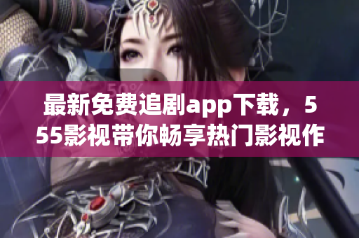最新免費(fèi)追劇app下載，555影視帶你暢享熱門影視作品