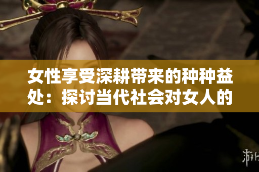 女性享受深耕帶來的種種益處：探討當代社會對女人的積極影響