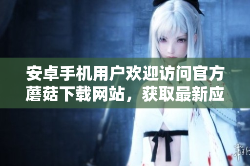 安卓手機用戶歡迎訪問官方蘑菇下載網(wǎng)站，獲取最新應用資源
