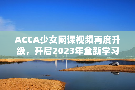 ACCA少女網課視頻再度升級，開啟2023年全新學習體驗