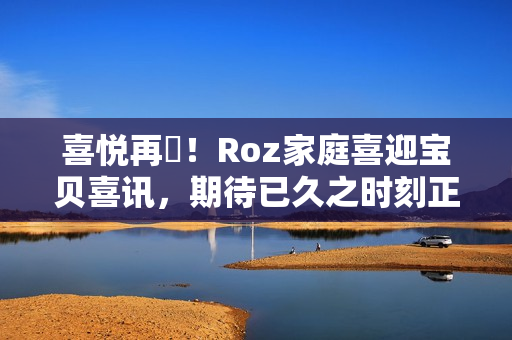 喜悅再臨！Roz家庭喜迎寶貝喜訊，期待已久之時刻正在臨近