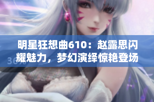 明星狂想曲610：趙露思閃耀魅力，夢幻演繹驚艷登場