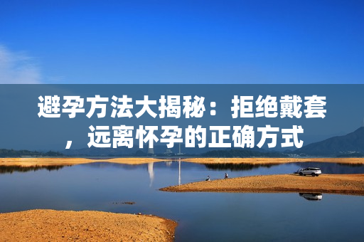 避孕方法大揭秘：拒絕戴套，遠離懷孕的正確方式