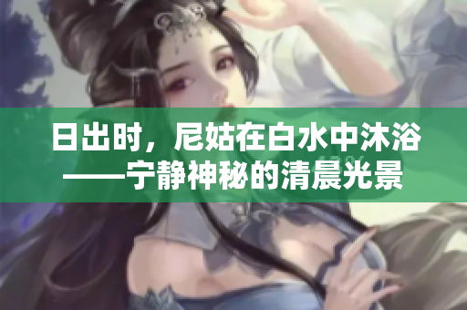 日出時(shí)，尼姑在白水中沐浴——寧靜神秘的清晨光景
