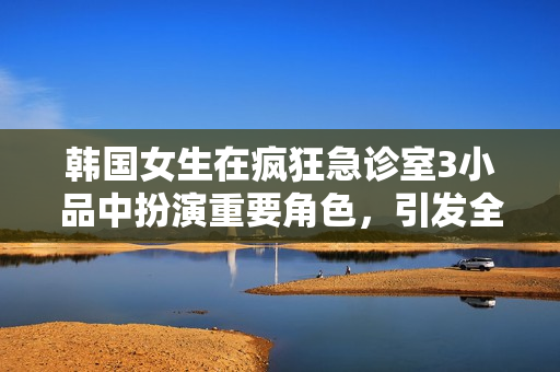 韓國女生在瘋狂急診室3小品中扮演重要角色，引發全場狂歡