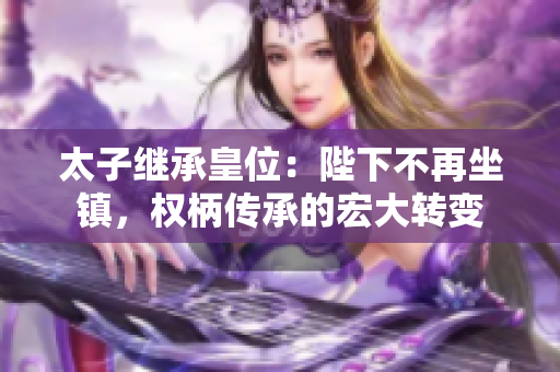 太子繼承皇位：陛下不再坐鎮，權柄傳承的宏大轉變