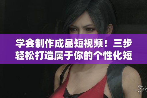 學會制作成品短視頻！三步輕松打造屬于你的個性化短視頻應用