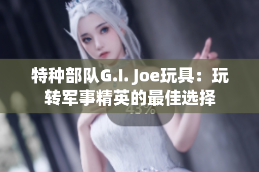 特種部隊G.I. Joe玩具：玩轉軍事精英的最佳選擇