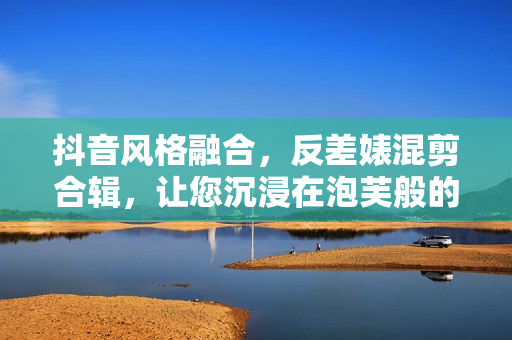 抖音風(fēng)格融合，反差婊混剪合輯，讓您沉浸在泡芙般的視覺盛宴中