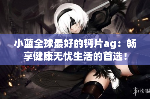 小藍全球最好的鈣片ag：暢享健康無憂生活的首選！