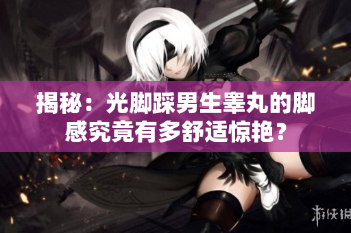 揭秘：光腳踩男生睪丸的腳感究竟有多舒適驚艷？