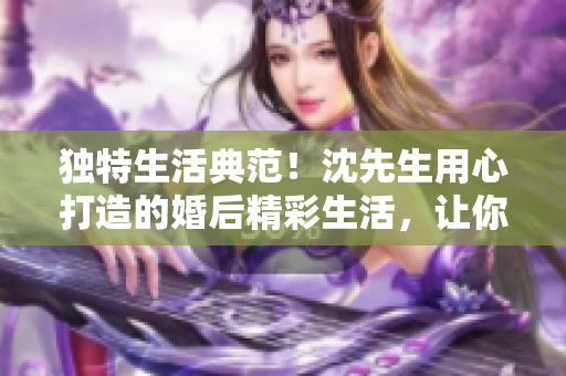 獨特生活典范！沈先生用心打造的婚后精彩生活，讓你眼前一亮