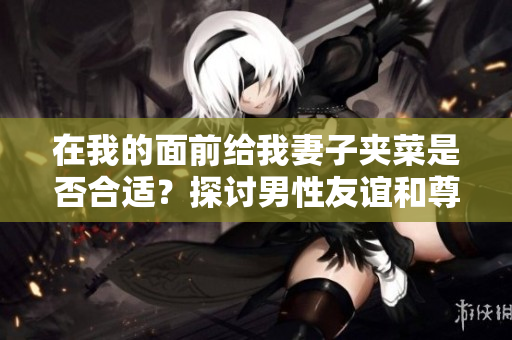 在我的面前給我妻子夾菜是否合適？探討男性友誼和尊重女性的行為舉止