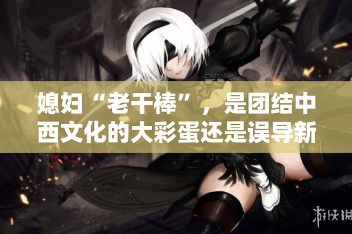 媳婦“老干棒”，是團結中西文化的大彩蛋還是誤導新婚觀念的偏見？
