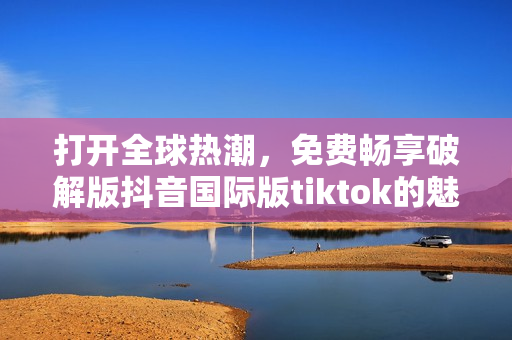 打開全球熱潮，免費暢享破解版抖音國際版tiktok的魅力