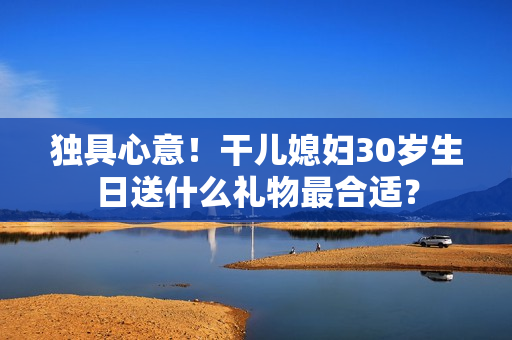 獨(dú)具心意！干兒媳婦30歲生日送什么禮物最合適？