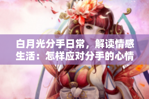 白月光分手日常，解讀情感生活：怎樣應對分手的心情與改變