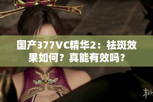 國產(chǎn)377VC精華2：祛斑效果如何？真能有效嗎？