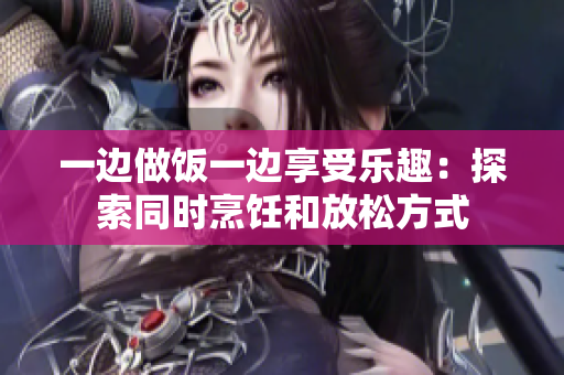 一邊做飯一邊享受樂趣：探索同時烹飪和放松方式