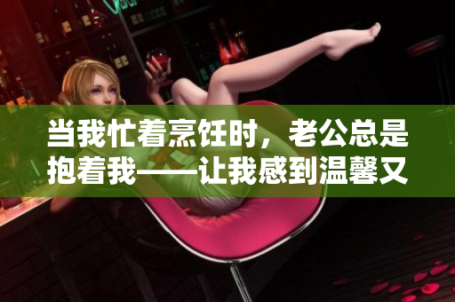當(dāng)我忙著烹飪時(shí)，老公總是抱著我——讓我感到溫馨又困擾