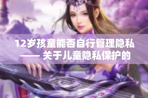 12歲孩童能否自行管理隱私 —— 關(guān)于兒童隱私保護(hù)的探討