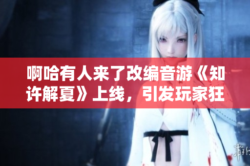 啊哈有人來了改編音游《知許解夏》上線，引發玩家狂熱追捧