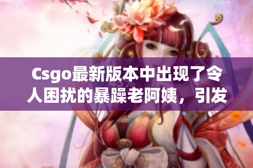 Csgo最新版本中出現了令人困擾的暴躁老阿姨，引發玩家熱議