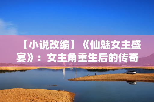 【小說改編】《仙魅女主盛宴》：女主角重生后的傳奇冒險