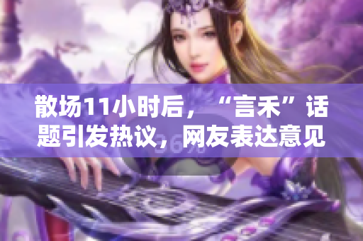 散場11小時(shí)后，“言禾”話題引發(fā)熱議，網(wǎng)友表達(dá)意見犀利