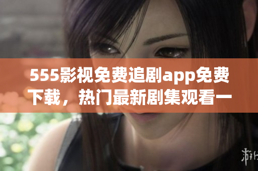 555影視免費追劇app免費下載，熱門最新劇集觀看一網打盡