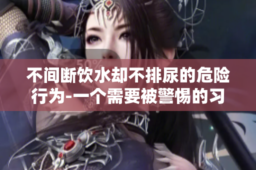 不間斷飲水卻不排尿的危險行為-一個需要被警惕的習慣