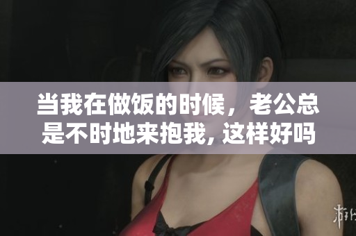 當(dāng)我在做飯的時(shí)候，老公總是不時(shí)地來(lái)抱我, 這樣好嗎？