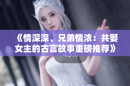 《情深深、兄弟情濃：共娶女主的古言故事重磅推薦》